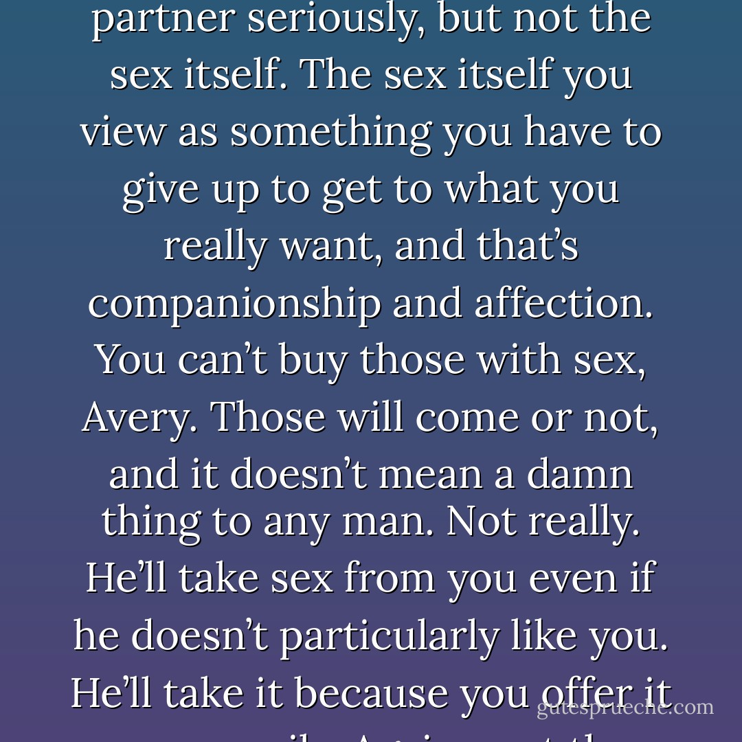 ...you make it sound like this is work. I’m having a hard time thinking about sex as a project to manage.”<br />He barely touched the cheeks of her ass, just a little tickle on her flesh, and her muscles clenched. “Only because you don’t take it seriously.”<br />“I take it very seriously,” she shot back.<br />“No, you take the choice of your partner seriously, but not the sex itself. The sex itself you view as something you have to give up to get to what you really want, and that’s companionship and affection. You can’t buy those with sex, Avery. Those will come or not, and it doesn’t mean a damn thing to any man. Not really. He’ll take sex from you even if he doesn’t particularly like you. He’ll take it because you offer it up so easily. Again—not the relationship, but the sex. You’re offering me easy sex. Sex where I don’t have to work, but I want to work because I do like you and I do feel affection for you. Do you understand?”<br />“You think I should ask for more.”<br />“No, I think you should demand more.”<br />“That doesn’t sound very submissive... - Lexi Blake