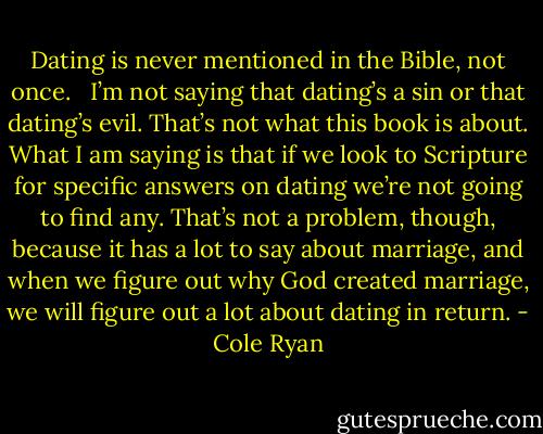 Dating is never mentioned in the Bible, not once. <br /><br />I’m not saying that dating’s a sin or that dating’s evil. That’s not what this book is about. What I am saying is that if we look to Scripture for specific answers on dating we’re not going to find any. That’s not a problem, though, because it has a lot to say about marriage, and when we figure out why God created marriage, we will figure out a lot about dating in return. - Cole Ryan