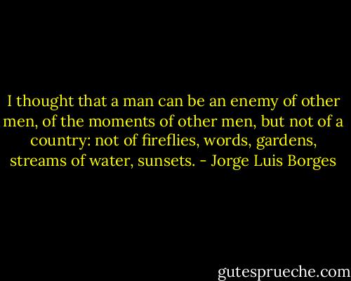 I thought that a man can be an enemy of other men, of the moments of other men, but not of a country: not of fireflies, words, gardens, streams of water, sunsets. - Jorge Luis Borges