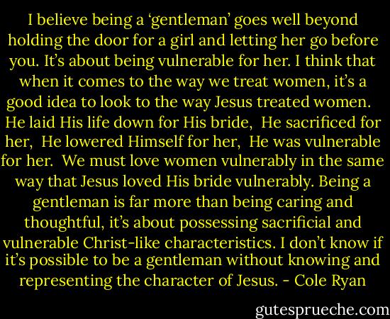 I believe being a ‘gentleman’ goes well beyond holding the door for a girl and letting her go before you. It’s about being vulnerable for her. I think that when it comes to the way we treat women, it’s a good idea to look to the way Jesus treated women. <br /><br />He laid His life down for His bride,<br /><br />He sacrificed for her,<br /><br />He lowered Himself for her,<br /><br />He was vulnerable for her.<br /><br />We must love women vulnerably in the same way that Jesus loved His bride vulnerably. Being a gentleman is far more than being caring and thoughtful, it’s about possessing sacrificial and vulnerable Christ-like characteristics. I don’t know if it’s possible to be a gentleman without knowing and representing the character of Jesus. - Cole Ryan