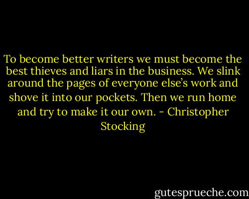To become better writers we must become the best thieves and liars in the business. We slink around the pages of everyone else’s work and shove it into our pockets. Then we run home and try to make it our own. - Christopher Stocking