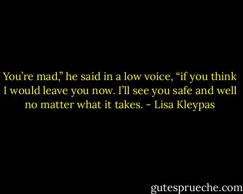 You’re mad,” he said in a low voice, “if you think I would leave you now. I’ll see you safe and well no matter what it takes. - Lisa Kleypas