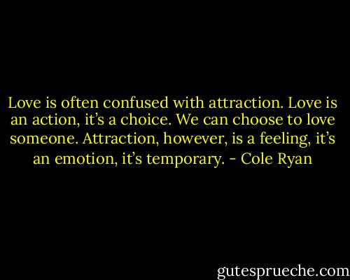 Love is often confused with attraction. Love is an action, it’s a choice. We can choose to love someone. Attraction, however, is a feeling, it’s an emotion, it’s temporary. - Cole Ryan