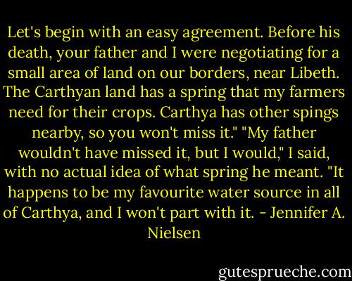 Let's begin with an easy agreement. Before his death, your father and I were negotiating for a small area of land on our borders, near Libeth. The Carthyan land has a spring that my farmers need for their crops. Carthya has other spings nearby, so you won't miss it."<br />"My father wouldn't have missed it, but I would," I said, with no actual idea of what spring he meant. "It happens to be my favourite water source in all of Carthya, and I won't part with it. - Jennifer A. Nielsen