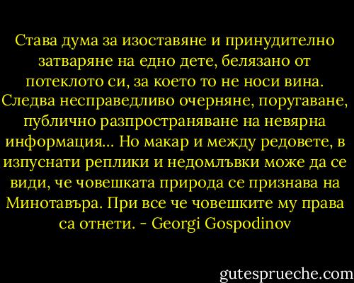 Става дума за изоставяне и принудително затваряне на едно дете, белязано от потеклото си, за което то не носи вина. Следва несправедливо очерняне, поругаване, публично разпространяване на невярна информация… Но макар и между редовете, в изпуснати реплики и недомлъвки може да се види, че човешката природа се признава на Минотавъра. При все че човешките му права са отнети. - Georgi Gospodinov