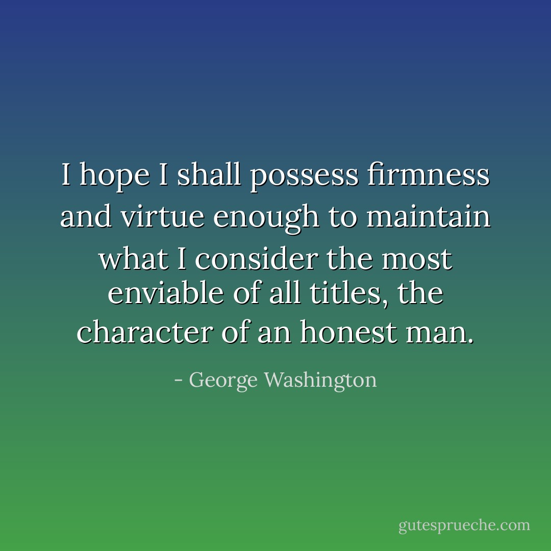 I hope I shall possess firmness and virtue enough to maintain what I consider the most enviable of all titles, the character of an honest man. - George Washington