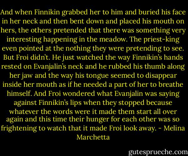 And when Finnikin grabbed her to him and buried his face in her neck and then bent down and placed his mouth on hers, the others pretended that there was something very interesting happening in the meadow. The priest-king even pointed at the nothing they were pretending to see. But Froi didn’t. He just watched the way Finnikin’s hands rested on Evanjalin’s neck and he rubbed his thumb along her jaw and the way his tongue seemed to disappear inside her mouth as if he needed a part of her to breathe himself. And Froi wondered what Evanjalin was saying against Finnikin’s lips when they stopped because whatever the words were it made them start all over again and this time their hunger for each other was so frightening to watch that it made Froi look away. - Melina Marchetta
