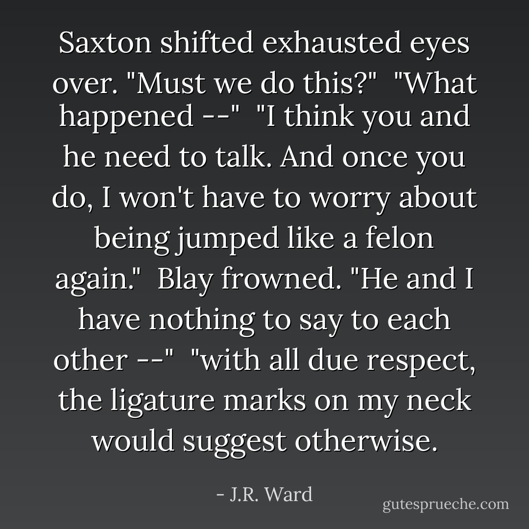 Saxton shifted exhausted eyes over. "Must we do this?"<br /><br />"What happened --"<br /><br />"I think you and he need to talk. And once you do, I won't have to worry about being jumped like a felon again."<br /><br />Blay frowned. "He and I have nothing to say to each other --"<br /><br />"with all due respect, the ligature marks on my neck would suggest otherwise. - J.R. Ward