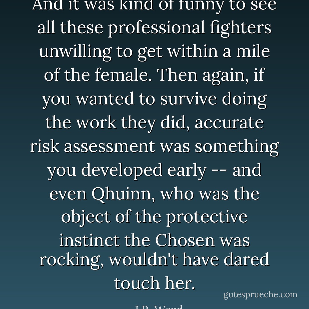 And it was kind of funny to see all these professional fighters unwilling to get within a mile of the female. Then again, if you wanted to survive doing the work they did, accurate risk assessment was something you developed early -- and even Qhuinn, who was the object of the protective instinct the Chosen was rocking, wouldn't have dared touch her. - J.R. Ward