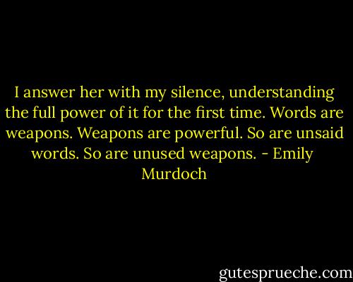 I answer her with my silence, understanding the full power of it for the first time. Words are weapons. Weapons are powerful. So are unsaid words. So are unused weapons. - Emily  Murdoch