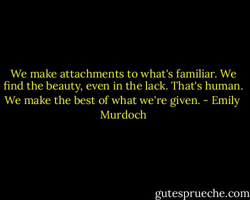 We make attachments to what's familiar. We find the beauty, even in the lack. That's human. We make the best of what we're given. - Emily  Murdoch