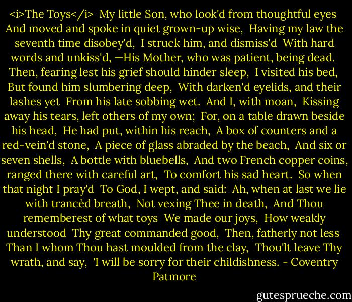 <i>The Toys</i><br /><br />My little Son, who look'd from thoughtful eyes <br />And moved and spoke in quiet grown-up wise, <br />Having my law the seventh time disobey'd, <br />I struck him, and dismiss'd <br />With hard words and unkiss'd,<br />—His Mother, who was patient, being dead. <br />Then, fearing lest his grief should hinder sleep, <br />I visited his bed, <br />But found him slumbering deep, <br />With darken'd eyelids, and their lashes yet <br />From his late sobbing wet. <br />And I, with moan, <br />Kissing away his tears, left others of my own; <br />For, on a table drawn beside his head, <br />He had put, within his reach, <br />A box of counters and a red-vein'd stone, <br />A piece of glass abraded by the beach, <br />And six or seven shells, <br />A bottle with bluebells, <br />And two French copper coins, ranged there with careful art, <br />To comfort his sad heart. <br />So when that night I pray'd <br />To God, I wept, and said: <br />Ah, when at last we lie with trancèd breath, <br />Not vexing Thee in death, <br />And Thou rememberest of what toys <br />We made our joys, <br />How weakly understood <br />Thy great commanded good, <br />Then, fatherly not less <br />Than I whom Thou hast moulded from the clay, <br />Thou'lt leave Thy wrath, and say, <br />'I will be sorry for their childishness. - Coventry Patmore