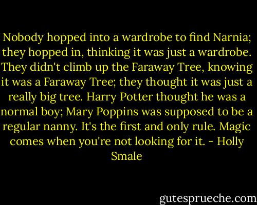 Nobody hopped into a wardrobe to find Narnia; they hopped in, thinking it was just a wardrobe. They didn't climb up the Faraway Tree, knowing it was a Faraway Tree; they thought it was just a really big tree. Harry Potter thought he was a normal boy; Mary Poppins was supposed to be a regular nanny. It's the first and only rule. Magic comes when you're not looking for it. - Holly Smale