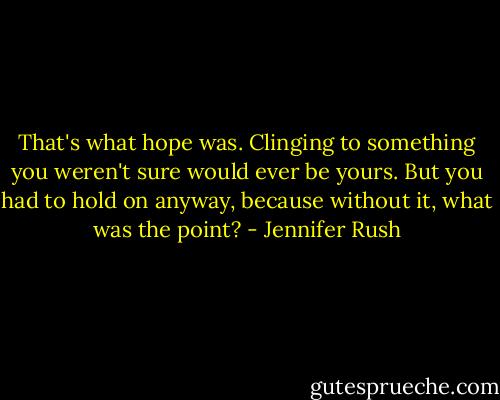 That's what hope was. Clinging to something you weren't sure would ever be yours. But you had to hold on anyway, because without it, what was the point? - Jennifer Rush