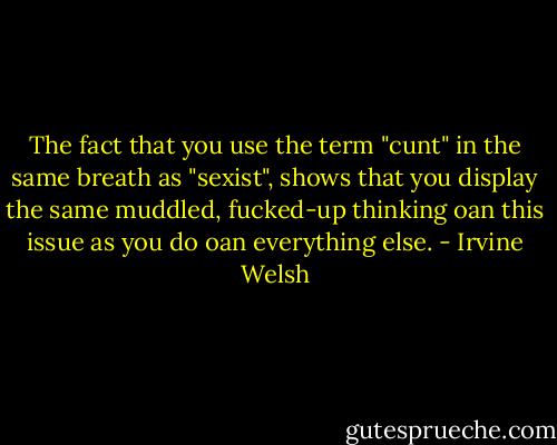 The fact that you use the term "cunt" in the same breath as "sexist", shows that you display the same muddled, fucked-up thinking oan this issue as you do oan everything else. - Irvine Welsh