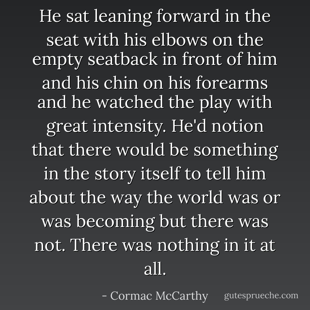 He sat leaning forward in the seat with his elbows on the empty seatback in front of him and his chin on his forearms and he watched the play with great intensity. He'd notion that there would be something in the story itself to tell him about the way the world was or was becoming but there was not. There was nothing in it at all. - Cormac McCarthy