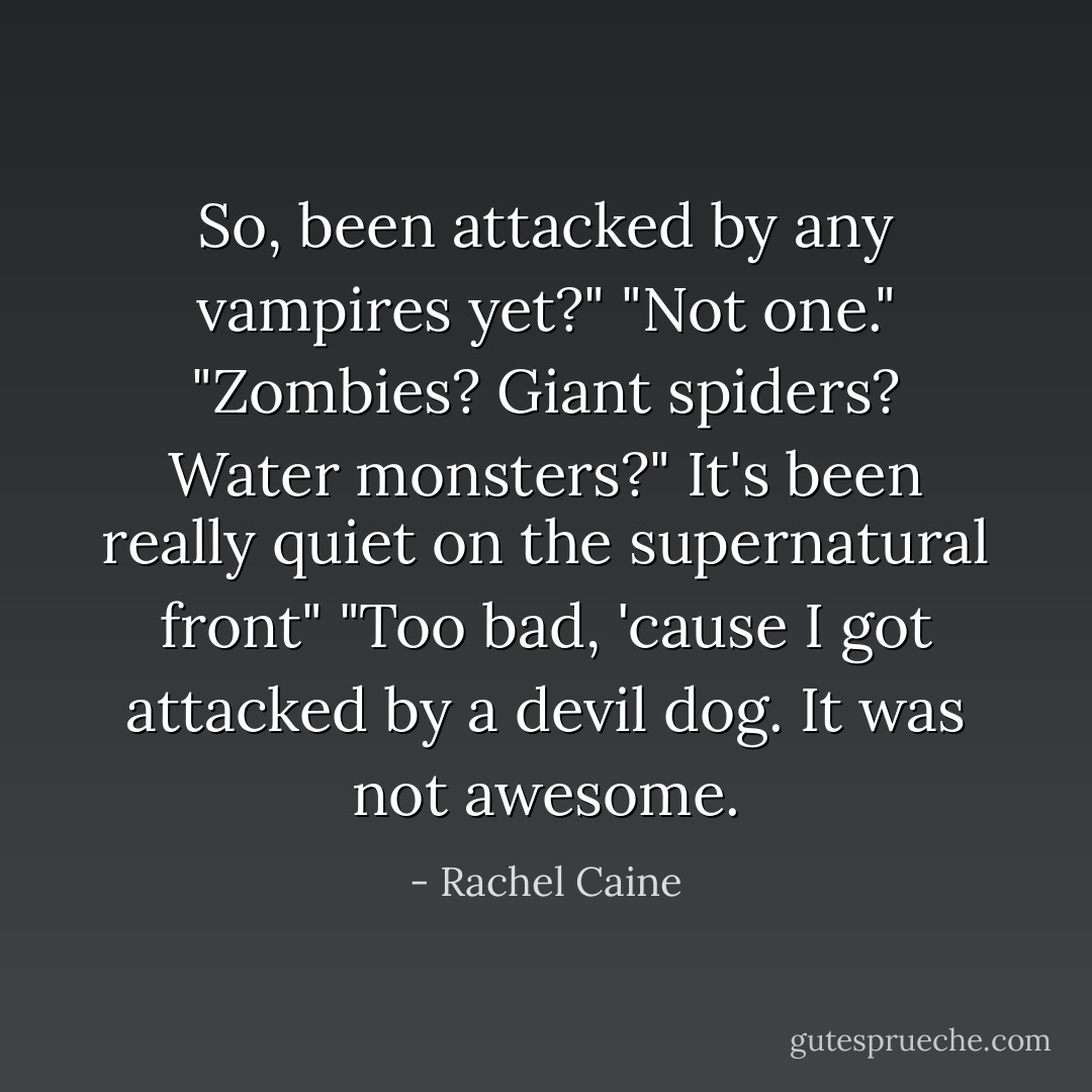 So, been attacked by any vampires yet?"<br />"Not one."<br />"Zombies? Giant spiders? Water monsters?"<br />It's been really quiet on the supernatural front"<br />"Too bad, 'cause I got attacked by a devil dog. It was not awesome. - Rachel Caine