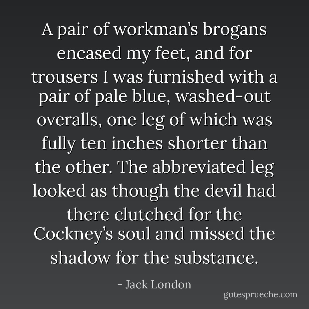 A pair of workman’s brogans encased my feet, and for trousers I was furnished with a pair of pale blue, washed-out overalls, one leg of which was fully ten inches shorter than the other. The abbreviated leg looked as though the devil had there clutched for the Cockney’s soul and missed the shadow for the substance. - Jack London