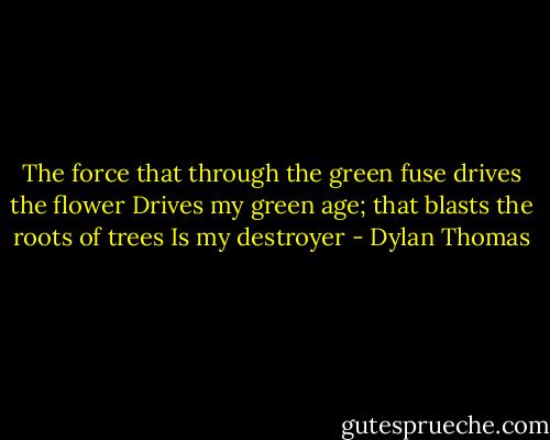 The force that through the green fuse drives the flower<br />Drives my green age; that blasts the roots of trees<br />Is my destroyer - Dylan Thomas