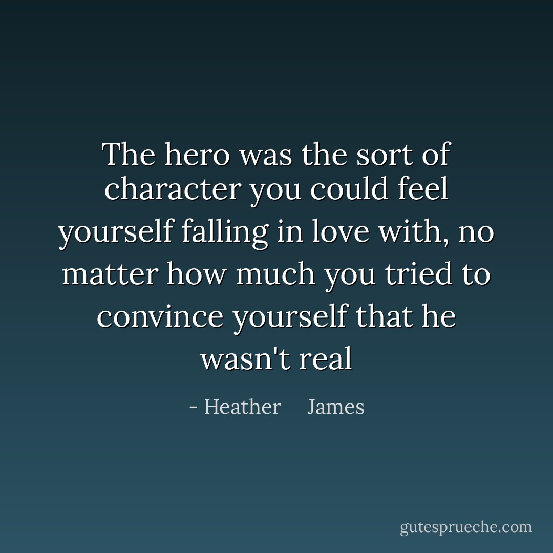 The hero was the sort of character you could feel yourself falling in love with, no matter how much you tried to convince yourself that he wasn't real - Heather     James