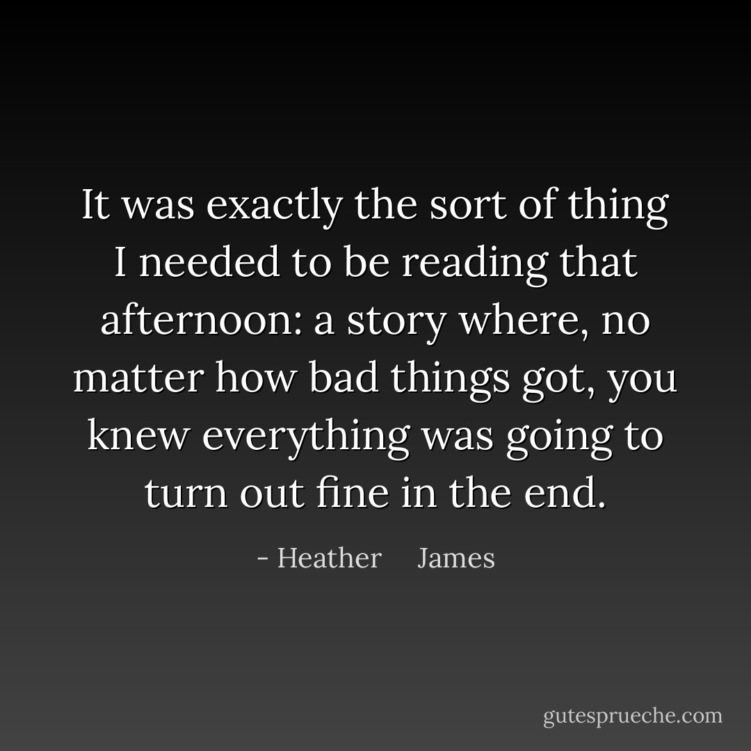 It was exactly the sort of thing I needed to be reading that afternoon: a story where, no matter how bad things got, you knew everything was going to turn out fine in the end. - Heather     James