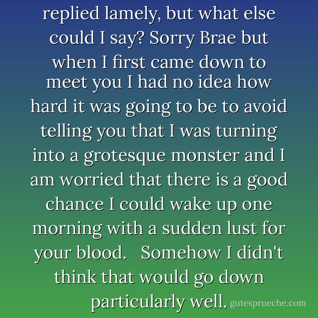 I'm not trying to avoid you,' I replied lamely, but what else could I say? Sorry Brae but when I first came down to meet you I had no idea how hard it was going to be to avoid telling you that I was turning into a grotesque monster and I am worried that there is a good chance I could wake up one morning with a sudden lust for your blood. <br /><br />Somehow I didn't think that would go down particularly well. - Heather     James