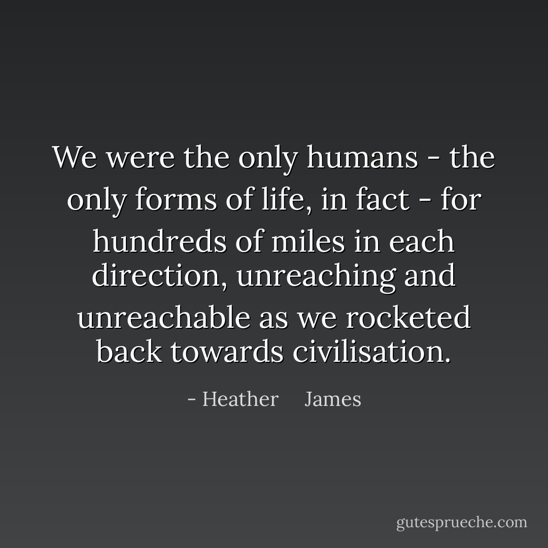 We were the only humans - the only forms of life, in fact - for hundreds of miles in each direction, unreaching and unreachable as we rocketed back towards civilisation. - Heather     James