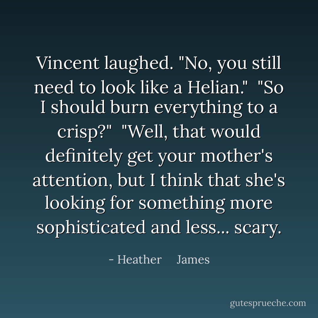 Vincent laughed. "No, you still need to look like a Helian."<br /><br />"So I should burn everything to a crisp?"<br /><br />"Well, that would definitely get your mother's attention, but I think that she's looking for something more sophisticated and less... scary. - Heather     James