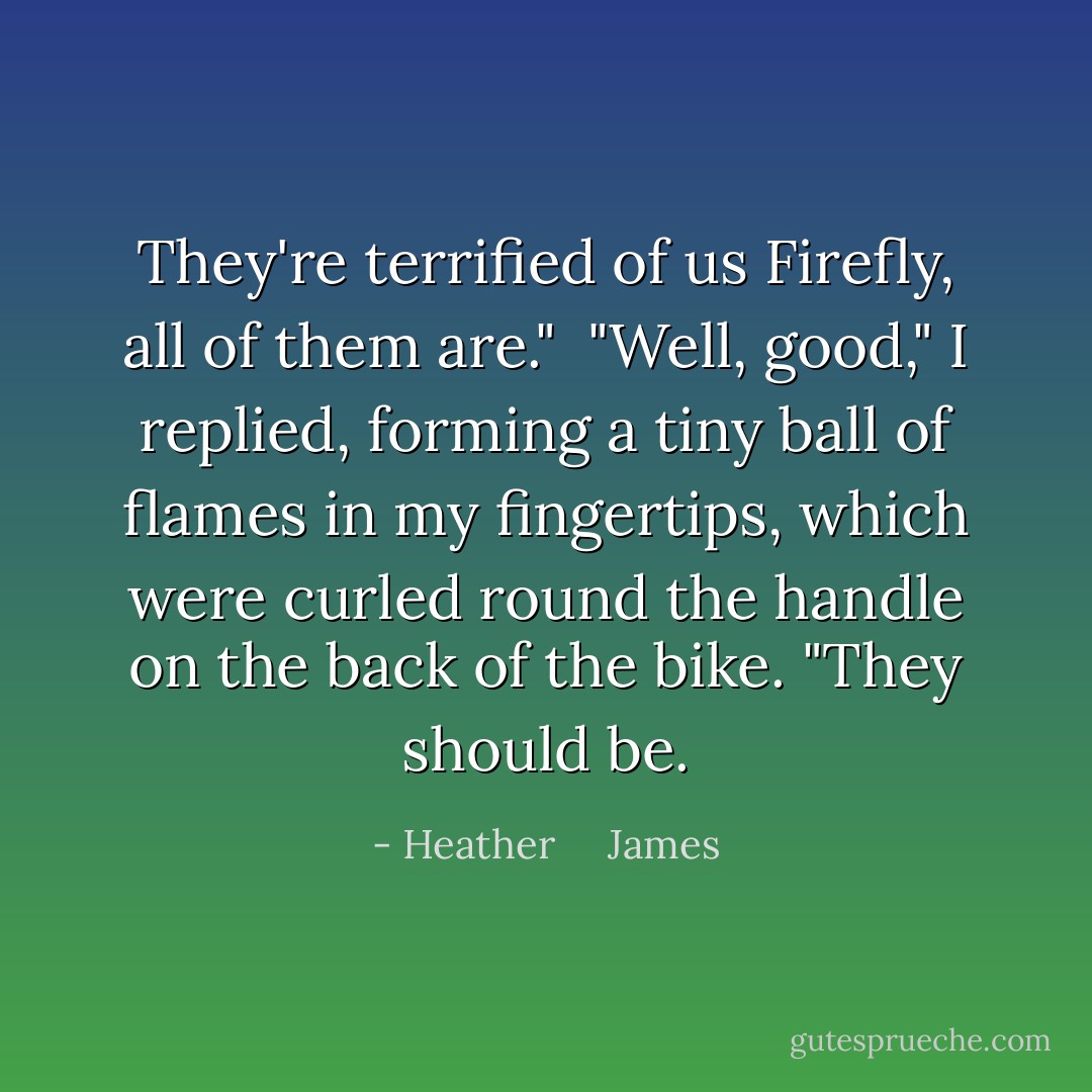 They're terrified of us Firefly, all of them are."<br /><br />"Well, good," I replied, forming a tiny ball of flames in my fingertips, which were curled round the handle on the back of the bike. "They should be. - Heather     James