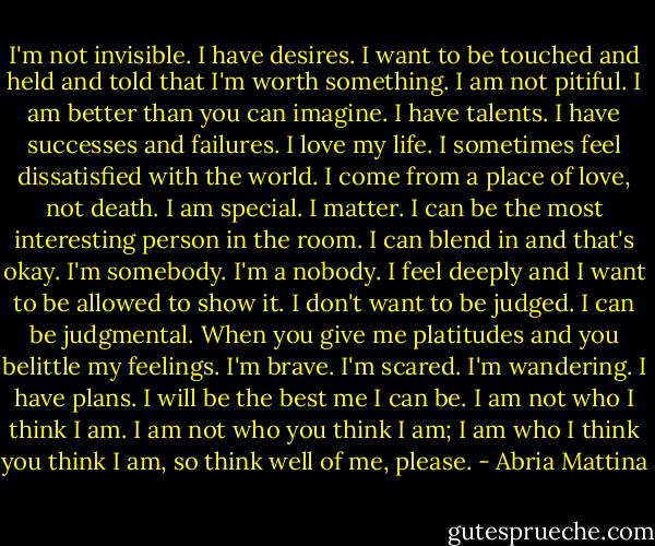 I'm not invisible. I have desires. I want to be touched and held and told that I'm worth something. I am not pitiful. I am better than you can imagine. I have talents. I have successes and failures. I love my life. I sometimes feel dissatisfied with the world. I come from a place of love, not death. I am special. I matter. I can be the most interesting person in the room. I can blend in and that's okay. I'm somebody. I'm a nobody. I feel deeply and I want to be allowed to show it. I don't want to be judged. I can be judgmental. When you give me platitudes and you belittle my feelings. I'm brave. I'm scared. I'm wandering. I have plans. I will be the best me I can be. I am not who I think I am. I am not who you think I am; I am who I think you think I am, so think well of me, please. - Abria Mattina
