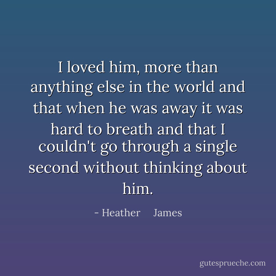 I loved him, more than anything else in the world and that when he was away it was hard to breath and that I couldn't go through a single second without thinking about him. - Heather     James