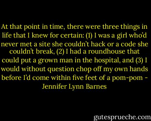At that point in time, there were three things in life that I knew for certain: (1) I was a girl who’d never met a site she couldn’t hack or a code she couldn’t break, (2) I had a roundhouse that could put a grown man in the hospital, and (3) I would without question chop off my own hands before I’d come within five feet of a pom-pom - Jennifer Lynn Barnes