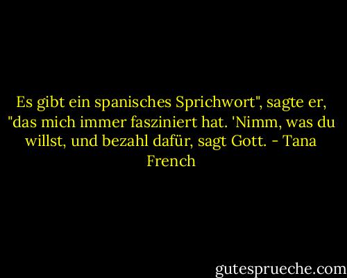 Es gibt ein spanisches Sprichwort", sagte er, "das mich immer fasziniert hat. 'Nimm, was du willst, und bezahl dafür, sagt Gott. - Tana French