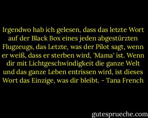 Irgendwo hab ich gelesen, dass das letzte Wort auf der Black Box eines jeden abgestürzten Flugzeugs, das Letzte, was der Pilot sagt, wenn er weiß, dass er sterben wird, 'Mama' ist. Wenn dir mit Lichtgeschwindigkeit die ganze Welt und das ganze Leben entrissen wird, ist dieses Wort das Einzige, was dir bleibt. - Tana French