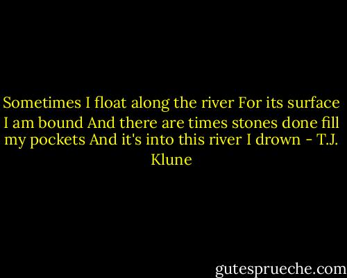 Sometimes I float along the river<br />For its surface I am bound<br />And there are times stones done fill my pockets<br />And it's into this river I drown - T.J. Klune