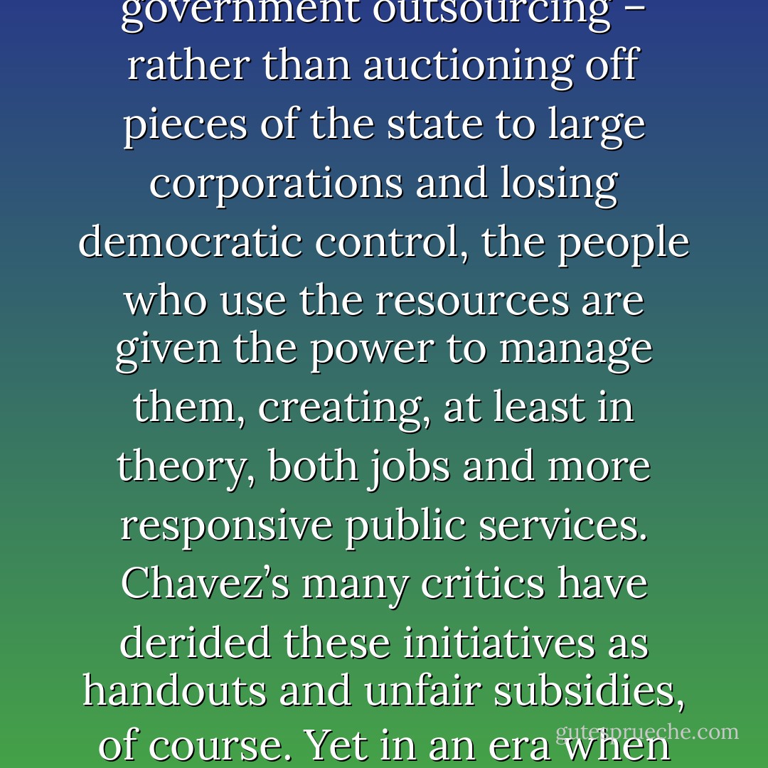 In Venezuela Chavez has made the co-ops a top political priority, giving them first refusal on government contracts and offering them economic incentives to trade with one another. By 2006, there were roughly 100,000 co-operatives in the country, employing more than 700,000 workers. Many are pieces of state infrastructure – toll booths, highway maintenance, health clinics – handed over to the communities to run. It’s a reverse of the logic of government outsourcing – rather than auctioning off pieces of the state to large corporations and losing democratic control, the people who use the resources are given the power to manage them, creating, at least in theory, both jobs and more responsive public services. Chavez’s many critics have derided these initiatives as handouts and unfair subsidies, of course. Yet in an era when Halliburton treats the U.S. government as its personal ATM for six years, withdraws upward of $20 billion in Iraq contracts alone, refuses to hire local workers either on the Gulf coast or in Iraq, then expresses its gratitude to U.S. taxpayers by moving its corporate headquarters to Dubai (with all the attendant tax and legal benefits), Chavez’s direct subsidies to regular people look significantly less radical. - Naomi Klein
