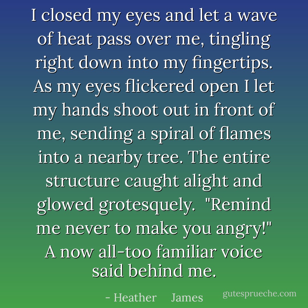 I closed my eyes and let a wave of heat pass over me, tingling right down into my fingertips. As my eyes flickered open I let my hands shoot out in front of me, sending a spiral of flames into a nearby tree. The entire structure caught alight and glowed grotesquely.<br /><br />"Remind me never to make you angry!" A now all-too familiar voice said behind me. - Heather     James