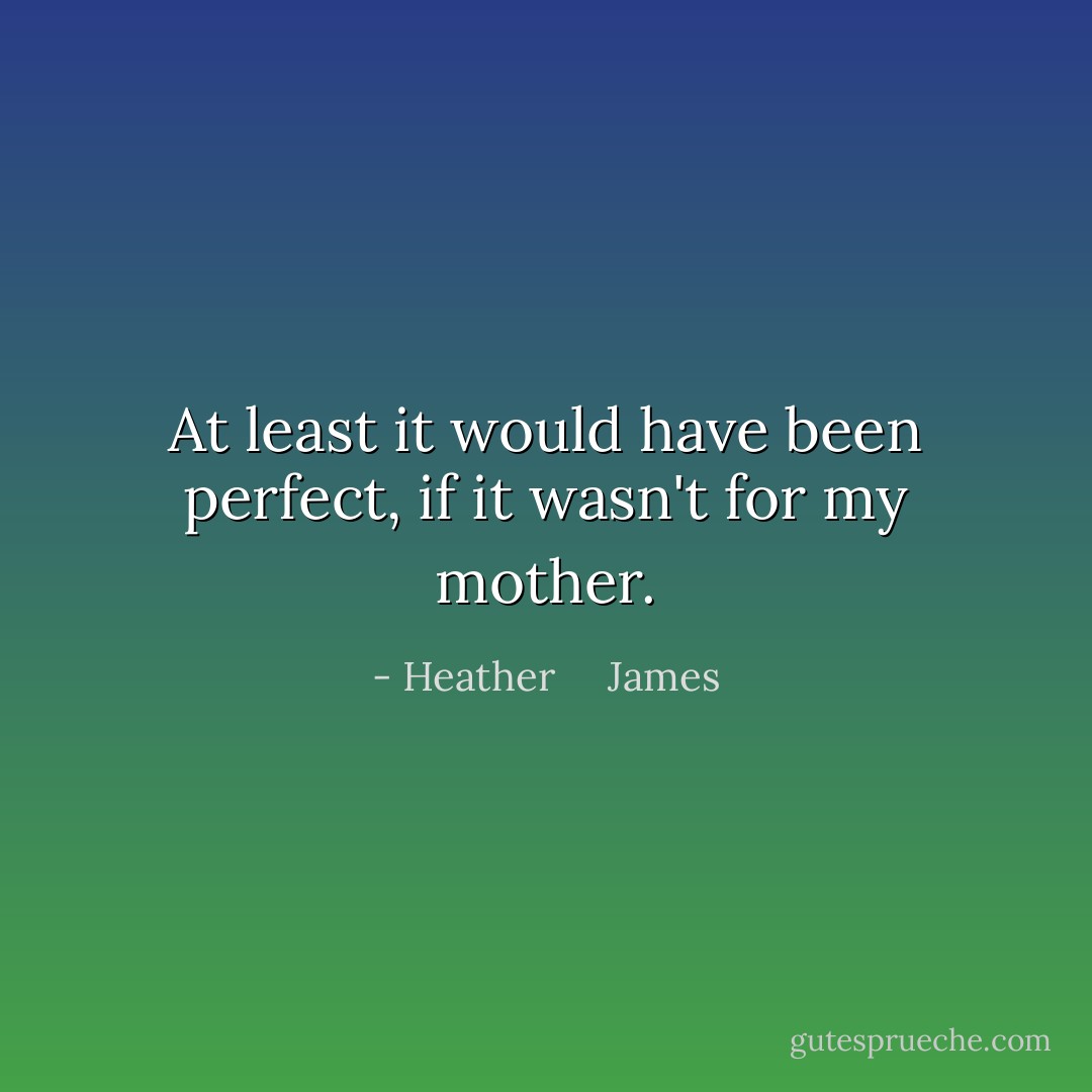 At least it would have been perfect, if it wasn't for my mother. - Heather     James
