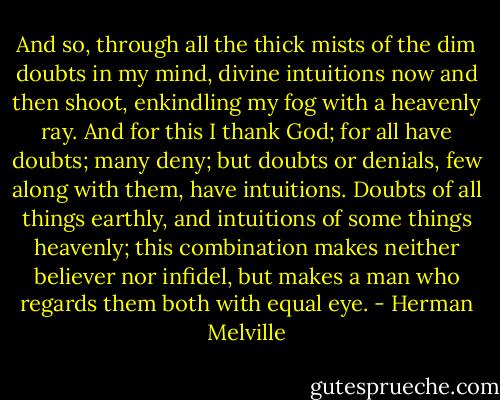 And so, through all the thick mists of the dim doubts in my mind, divine intuitions now and then shoot, enkindling my fog with a heavenly ray. And for this I thank God; for all have doubts; many deny; but doubts or denials, few along with them, have intuitions. Doubts of all things earthly, and intuitions of some things heavenly; this combination makes neither believer nor infidel, but makes a man who regards them both with equal eye. - Herman Melville