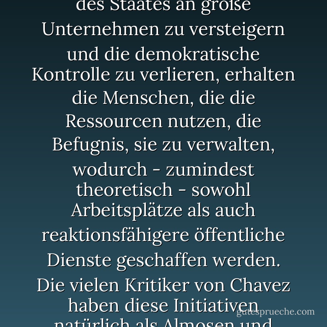 In Venezuela hat Chavez den Genossenschaften höchste politische Priorität eingeräumt, indem er ihnen bei staatlichen Aufträgen das Vorrecht einräumte und ihnen wirtschaftliche Anreize für den Handel untereinander bot. Im Jahr 2006 gab es rund 100.000 Genossenschaften im Land, die mehr als 700.000 Arbeitnehmer beschäftigten. Bei vielen handelt es sich um Teile der staatlichen Infrastruktur - Mautstellen, Autobahninstandhaltung, Gesundheitskliniken -, die den Gemeinden zum Betrieb übergeben wurden. Das ist die Umkehrung der Logik der Auslagerung von Staatsaufgaben: Anstatt Teile des Staates an große Unternehmen zu versteigern und die demokratische Kontrolle zu verlieren, erhalten die Menschen, die die Ressourcen nutzen, die Befugnis, sie zu verwalten, wodurch - zumindest theoretisch - sowohl Arbeitsplätze als auch reaktionsfähigere öffentliche Dienste geschaffen werden. Die vielen Kritiker von Chavez haben diese Initiativen natürlich als Almosen und unfaire Subventionen verspottet. Doch in einer Zeit, in der Halliburton die US-Regierung sechs Jahre lang als seinen persönlichen Geldautomaten behandelt, allein im Irak Verträge im Wert von über 20 Milliarden Dollar zurückzieht, sich weigert, einheimische Arbeiter an der Golfküste oder im Irak einzustellen, und sich dann bei den US-Steuerzahlern bedankt, indem es seinen Firmensitz nach Dubai verlegt (mit allen damit verbundenen steuerlichen und rechtlichen Vorteilen), wirken Chavez' direkte Subventionen für normale Menschen deutlich weniger radikal. - Naomi Klein<
