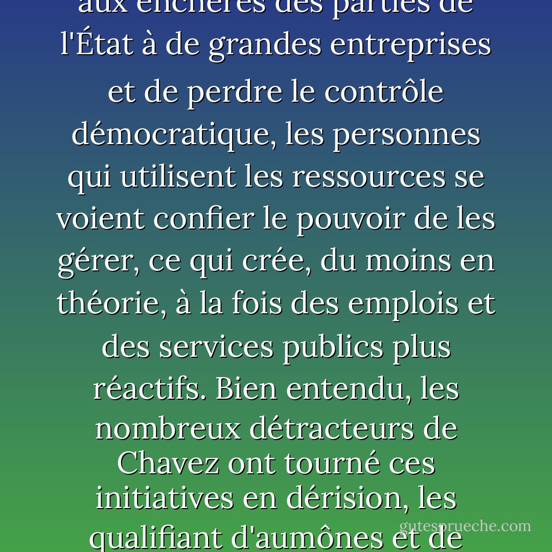 Au Venezuela, Chavez a fait des coopératives une priorité politique majeure, leur accordant un droit de préemption sur les contrats gouvernementaux et leur offrant des incitations économiques pour commercer entre elles. En 2006, le pays comptait environ 100 000 coopératives, employant plus de 700 000 travailleurs. Nombre d'entre elles sont des éléments de l'infrastructure publique - postes de péage, entretien des autoroutes, dispensaires - dont la gestion a été confiée aux communautés. Il s'agit d'un renversement de la logique de l'externalisation de l'État : plutôt que de vendre aux enchères des parties de l'État à de grandes entreprises et de perdre le contrôle démocratique, les personnes qui utilisent les ressources se voient confier le pouvoir de les gérer, ce qui crée, du moins en théorie, à la fois des emplois et des services publics plus réactifs. Bien entendu, les nombreux détracteurs de Chavez ont tourné ces initiatives en dérision, les qualifiant d'aumônes et de subventions injustes. Pourtant, à une époque où Halliburton traite le gouvernement américain comme son distributeur de billets personnel pendant six ans, retire plus de 20 milliards de dollars de contrats rien qu'en Irak, refuse d'embaucher des travailleurs locaux sur la côte du Golfe ou en Irak, puis exprime sa gratitude aux contribuables américains en transférant son siège social à Dubaï (avec tous les avantages fiscaux et juridiques qui en découlent), les subventions directes de Chavez aux gens ordinaires paraissent nettement moins radicales. - Naomi Klein