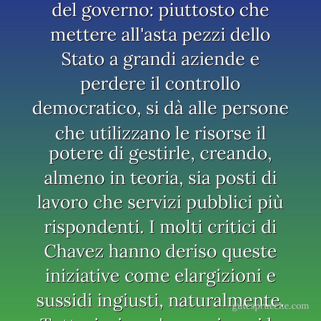In Venezuela Chavez ha fatto delle cooperative una priorità politica assoluta, dando loro la precedenza sui contratti governativi e offrendo loro incentivi economici per commerciare tra loro. Nel 2006, nel Paese c'erano circa 100.000 cooperative, che impiegavano più di 700.000 lavoratori. Molte sono infrastrutture statali - caselli, manutenzione autostradale, cliniche sanitarie - affidate alle comunità per la gestione. Si tratta di una logica inversa a quella dell'esternalizzazione del governo: piuttosto che mettere all'asta pezzi dello Stato a grandi aziende e perdere il controllo democratico, si dà alle persone che utilizzano le risorse il potere di gestirle, creando, almeno in teoria, sia posti di lavoro che servizi pubblici più rispondenti. I molti critici di Chavez hanno deriso queste iniziative come elargizioni e sussidi ingiusti, naturalmente. Tuttavia, in un'epoca in cui la Halliburton tratta il governo degli Stati Uniti come un suo bancomat personale per sei anni, ritira circa 20 miliardi di dollari di contratti solo in Iraq, rifiuta di assumere lavoratori locali sulla costa del Golfo o in Iraq, e poi esprime la sua gratitudine ai contribuenti statunitensi spostando la sede aziendale a Dubai (con tutti i vantaggi fiscali e legali che ne derivano), i sussidi diretti di Chavez alla gente comune sembrano molto meno radicali. - Naomi Klein