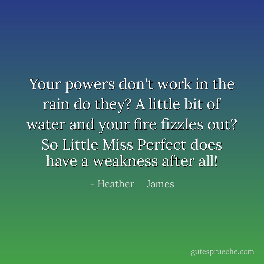 Your powers don't work in the rain do they? A little bit of water and your fire fizzles out? So Little Miss Perfect does have a weakness after all! - Heather     James