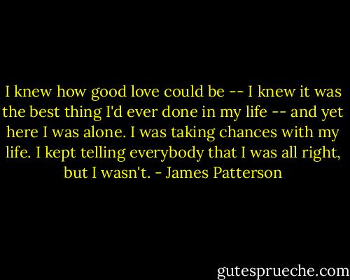 I knew how good love could be -- I knew it was the best thing I'd ever done in my life -- and yet here I was alone. I was taking chances with my life. I kept telling everybody that I was all right, but I wasn't. - James Patterson