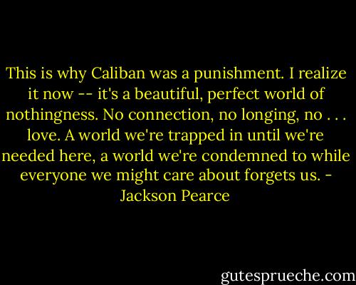 This is why Caliban was a punishment. I realize it now -- it's a beautiful, perfect world of nothingness. No connection, no longing, no . . . love. A world we're trapped in until we're needed here, a world we're condemned to while everyone we might care about forgets us. - Jackson Pearce
