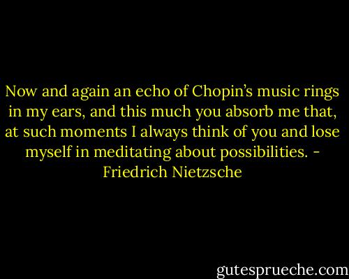Now and again an echo of Chopin’s music rings in my ears, and this much you absorb me that, at such moments I always think of you and lose myself in meditating about possibilities. - Friedrich Nietzsche