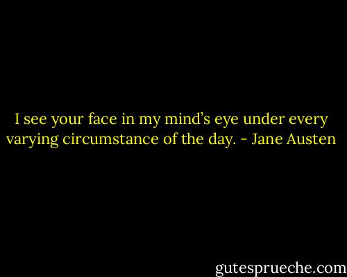 I see your face in my mind’s eye under every varying circumstance of the day. - Jane Austen
