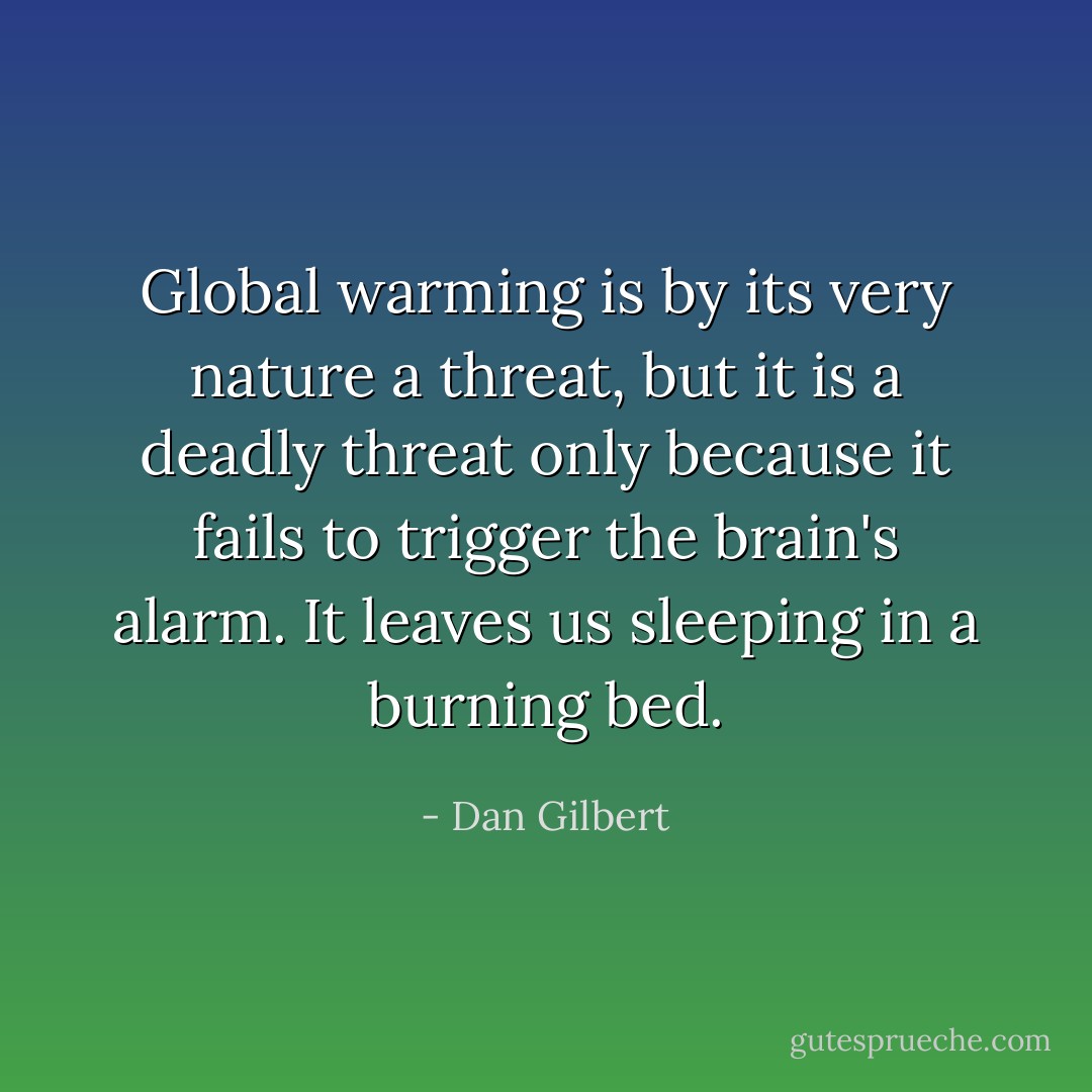 Global warming is by its very nature a threat, but it is a deadly threat only because it fails to trigger the brain's alarm. It leaves us sleeping in a burning bed. - Dan Gilbert