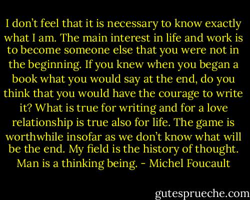 I don’t feel that it is necessary to know exactly what I am. The main interest in life and work is to become someone else that you were not in the beginning. If you knew when you began a book what you would say at the end, do you think that you would have the courage to write it? What is true for writing and for a love relationship is true also for life. The game is worthwhile insofar as we don’t know what will be the end. My field is the history of thought. Man is a thinking being. - Michel Foucault
