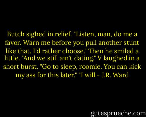 Butch sighed in relief. "Listen, man, do me a favor. Warn me before you pull another stunt like that. I'd rather choose." Then he smiled a little. "And we still ain't dating."<br />V laughed in a short burst. "Go to sleep, roomie. You can kick my ass for this later."<br />"I will - J.R. Ward
